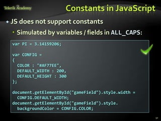 Constants in JavaScript
 JS does not support constants

   Simulated by variables / fields in ALL_CAPS:
  var PI = 3.14159206;

  var CONFIG =
  {
    COLOR : "#AF77EE",
    DEFAULT_WIDTH : 200,
    DEFAULT_HEIGHT : 300
  };

  document.getElementById("gameField").style.width =
    CONFIG.DEFAULT_WIDTH;
  document.getElementById("gameField").style.
    backgroundColor = CONFIG.COLOR;
                                                       50
 