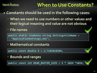 When to Use Constants?
   Constants should be used in the following cases:
     When we need to use numbers or other values and
      their logical meaning and value are not obvious
     File names
     public static readonly string SettingsFileName =
       "ApplicationSettings.xml";

     Mathematical constants
     public const double E = 2.7182818284;

     Bounds and ranges
     public const int READ_BUFFER_SIZE = 5 * 1024 *1024;

                                                           51
 