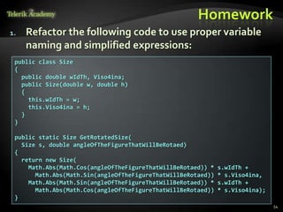 Homework
1.   Refactor the following code to use proper variable
     naming and simplified expressions:
 public class Size
 {
   public double wIdTh, Viso4ina;
   public Size(double w, double h)
   {
     this.wIdTh = w;
     this.Viso4ina = h;
   }
 }

 public static Size GetRotatedSize(
   Size s, double angleOfTheFigureThatWillBeRotaed)
 {
   return new Size(
     Math.Abs(Math.Cos(angleOfTheFigureThatWillBeRotaed)) *   s.wIdTh +
       Math.Abs(Math.Sin(angleOfTheFigureThatWillBeRotaed))   * s.Viso4ina,
     Math.Abs(Math.Sin(angleOfTheFigureThatWillBeRotaed)) *   s.wIdTh +
       Math.Abs(Math.Cos(angleOfTheFigureThatWillBeRotaed))   * s.Viso4ina);
 }
                                                                               54
 