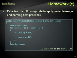 Homework (2)
2.    Refactor the following code to apply variable usage
      and naming best practices:
     public void PrintStatistics(double[] arr, int count)
     {
         double max, tmp;
         for (int i = 0; i < count; i++)
         {
             if (arr[i] > max)
             {
                 max = arr[i];
             }
         }
         PrintMax(max);

                                      // continue on the next slide


                                                                      55
 