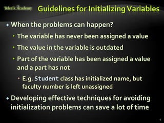 Guidelines for Initializing Variables
 When the problems can happen?

   The variable has never been assigned a value
   The value in the variable is outdated
   Part of the variable has been assigned a value
    and a part has not
    E.g. Student class has initialized name, but
     faculty number is left unassigned
 Developing effective techniques for avoiding
 initialization problems can save a lot of time
                                                     6
 