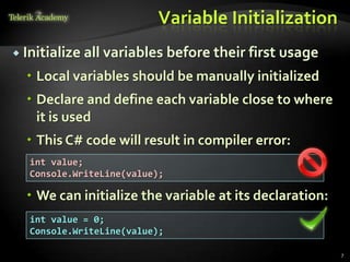 Variable Initialization
 Initialize   all variables before their first usage
   Local variables should be manually initialized
   Declare and define each variable close to where
    it is used
   This C# code will result in compiler error:
   int value;
   Console.WriteLine(value);

   We can initialize the variable at its declaration:
   int value = 0;
   Console.WriteLine(value);

                                                         7
 