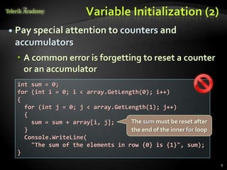 Variable Initialization (2)
 Pay special attention to counters and
 accumulators
   A common error is forgetting to reset a counter
    or an accumulator
  int sum = 0;
  for (int i = 0; i < array.GetLength(0); i++)
  {
    for (int j = 0; j < array.GetLength(1); j++)
    {
      sum = sum + array[i, j];     The sum must be reset after
    }                              the end of the inner for loop
    Console.WriteLine(
      "The sum of the elements in row {0} is {1}", sum);
  }
                                                                   8
 