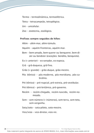 34 Prof. Sérgio Nogueira Duarte da Silva
Termo – termodinâmica, termoelétrica.
Tetra – tetracampeão, tetraplégico.
Uni – unicelular.
Zoo – zootecnia, zoológico.
Prefixos sempre seguidos de hífen:
Além – além-mar, além-túmulo.
Aquém – aquém-fronteiras, aquém-mar.
Bem – bem-amado, bem-querer ou benquerer, bem-di-
zer ou bendizer (exceções: bendito, benquisto).
Ex (= anterior) – ex-senador, ex-esposa.
Grã – grã-duquesa, grã-fino.
Grão (= grande) – grão-duque, grão-mestre.
Pós (tônico) – pós-moderno, pós-meridiano, pós-ca-
bralino.
Pré (tônico) – pré-nupcial, pré-estreia, pré-vestibular.
Pró (tônico) – pró-britânico, pró-governo.
Recém – recém-chegado, recém-nascido, recém-no-
meado.
Sem – sem-número (= inúmeros), sem-terra, sem-teto,
sem-vergonha.
Sota/soto – sota-piloto, soto-mestre.
Vice/vizo – vice-diretor, vizo-rei.
Este material é parte integrante do acervo do IESDE BRASIL S.A., mais informações www.iesde.com.br
 