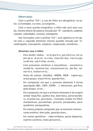 35Nova Ortografia da Língua Portuguesa
Observação:
Com o prefixo “CO-”, o uso do hífen era obrigatório: co-au-
tor, co-fundador, co-seno, co-tangente...
Com o novo acordo ortográfico, o hífen não será mais usa-
do, mesmo diante de palavra iniciada por “H”: coerdeiro, coabitar,
coautor, cofundador, cosseno, cotangente.
Nas formações com o prefixo “CO-”, este aglutina-se em ge-
ral com o segundo elemento mesmo quando iniciado por “o”:
coobrigação, coocupante, cooperar, cooperação, coordenar...
Devemos usar o hífen:
Para dividir sílabas – or-to-gra-fi-a, gra-má-ti-ca, ter-ra,••
per-do-o, ál-co-ol, ra-i-nha, trans-for-mar, tran-sa-ção,
su-bli-me, sub-li-nhar, rit-mo...
Com pronomes enclíticos e mesoclíticos – encontrei-o,••
recebê-lo, reunimo-nos, encontraram-no, dar-lhe, tor-
nar-se-á, realizar-se-ia...
Antes de sufixos -(GU)AÇU, -MIRIM, -MOR – capim-açu,••
araçá-guaçu, araçá-mirim, guarda-mor...
Em compostos em que o primeiro elemento é forma••
apocopada (BEL-, GRÃ-, GRÃO- ...): bel-prazer, grã-fino,
grão-duque, el-rei...
Em compostos em que o primeiro elemento é de origem••
verbal: beija-flor, quebra-mar, bate-boca, porta-bandei-
ra, arranha-céu, para-lama... Exceções citadas no VOLP:
mandachuva, passatempo, girassol, paraquedas, para-
quedismo, paraquedista.
Em nome•• s próprios compostos que se tornaram comuns –
santo-antônio, dom-joão, gonçalo-alves...
Em nomes gentílicos – cabo-verdiano, porto-alegrense,••
espírito-santense, mato-grossense...
Este material é parte integrante do acervo do IESDE BRASIL S.A., mais informações www.iesde.com.br
 