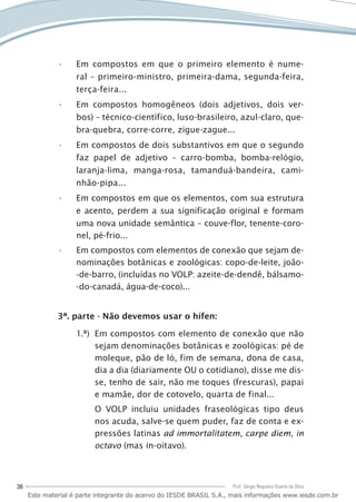 36 Prof. Sérgio Nogueira Duarte da Silva
Em compostos em que o primeiro elemento é nume-••
ral – primeiro-ministro, primeira-dama, segunda-feira,
terça-feira...
Em compostos homogêneos (dois adjetivos, dois ver-••
bos) – técnico-científico, luso-brasileiro, azul-claro, que-
bra-quebra, corre-corre, zigue-zague...
Em compostos de dois substantivos em que o segundo••
faz papel de adjetivo – carro-bomba, bomba-relógio,
laranja-lima, manga-rosa, tamanduá-bandeira, cami-
nhão-pipa...
Em compostos em que os elementos, com sua estrutura••
e acento, perdem a sua significação original e formam
uma nova unidade semântica – couve-flor, tenente-coro-
nel, pé-frio...
Em compostos com elementos de conexão que sejam de-••
nominações botânicas e zoológicas: copo-de-leite, joão-
-de-barro, (incluídas no VOLP: azeite-de-dendê, bálsamo-
-do-canadá, água-de-coco)...
3ª. parte - Não devemos usar o hífen:
Em compostos com elemento de conexão que não1.ª)	
sejam denominações botânicas e zoológicas: pé de
moleque, pão de ló, fim de semana, dona de casa,
dia a dia (diariamente OU o cotidiano), disse me dis-
se, tenho de sair, não me toques (frescuras), papai
e mamãe, dor de cotovelo, quarta de final...
O VOLP incluiu unidades fraseológicas tipo deus
nos acuda, salve-se quem puder, faz de conta e ex-
pressões latinas ad immortalitatem, carpe diem, in
octavo (mas in-oitavo).
Este material é parte integrante do acervo do IESDE BRASIL S.A., mais informações www.iesde.com.br
 