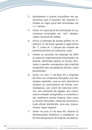 38 Prof. Sérgio Nogueira Duarte da Silva
Restabelecer2.	 o acento circunflexo nos pa-
roxítonos com o encontro “ôo” quando in-
cluídos na regra geral dos terminados em
“-n”: herôon.
Incluir na regra geral de acentuação os pa-3.	
roxítonos terminados em “-om”: iândom,
rádom (variante de rádon).
Incluir o emprego do acento gráfico na se-4.	
quência “ui” de hiato, quando a vogal tônica
for “i”, como na 1.ª pessoa do singular do
pretérito perfeito do indicativo: arguí.
Limitar as exceções de emprego do hífen5.	
às palavras explicitamente relacionadas no
Acordo, admitindo apenas as formas deri-
vadas e aquelas consagradas pela tradição
ortográfica dos vocabulários oficiais, como
passatempo.
Incluir no caso 1.º da Base XV o emprego6.	
do hífen nos compostos formados com ele-
mentos repetidos, com ou sem alternância
vocálica ou consonântica de formas ono-
matopeicas, por serem de natureza nomi-
nal, sem elemento de ligação, por consti-
tuírem unidade sintagmática e semântica e
por manterem acento próprio, bem como
as formas derivadas, conforme preceitua o
texto oficial: blá-blá-blá, reco-reco, trouxe-
mouxe, zigue-zaguear.
Incluir no caso 3.º da base XV, relativo às7.	
denominações botânicas e zoológicas, as
formas designativas de espécies de plantas,
Este material é parte integrante do acervo do IESDE BRASIL S.A., mais informações www.iesde.com.br
 