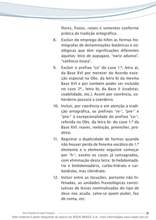 39Nova Ortografia da Língua Portuguesa
flores, frutos, raízes e sementes conforme
prática da tradição ortográfica.
Excluir do emprego do hífen as formas ho-8.	
mógrafas de denominações botânicas e zo-
ológicas que têm significações diferentes
àquelas: bico de papagaio, “nariz adunco”,
“saliência óssea”.
Excluir o prefixo “co” do caso 1.º, letra a),9.	
da Base XVI por merecer do Acordo exce-
ção especial na Obs. da letra b) da mesma
Base XVI e por também poder ser incluído
no caso 2º., letra b), da Base II (coabitar,
coabilidade, etc.). Assim por coerência, co-
herdeiro passará a coerdeiro.
Incluir, por coerência e em atenção à tradi-10.	
ção ortográfica, os prefixos “re-“, “pré-“ e
“pro-“ à excepcionalidade do prefixo “co-“,
referida na Obs. da letra b)- do caso 1.º da
Base XVI: reaver, reeleição, preencher, pro-
ótico.
Registrar a duplicidade de formas quando11.	
não houver perda de fonema vocálico do 1.º
elemento e o elemento seguinte começar
por “h-“, exceto os casos já consagrados,
com eliminação desta letra: bi-hebdomadá-
rio e biebdomadário, carbo-hidrato e car-
boidrato, mas cloridrato.
Incluir entre as locuções, portanto não hi-12.	
fenadas, as unidades fraseológicas consti-
tutivas de lexias nominalizadas do tipo de
deus nos acuda, salve-se quem puder, faz
de conta, etc.
Este material é parte integrante do acervo do IESDE BRASIL S.A., mais informações www.iesde.com.br
 