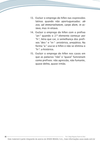 40 Prof. Sérgio Nogueira Duarte da Silva
Excluir o emprego do hífen nas expressões13.	
latinas quando não aportuguesadas: ab
ovo, ad immortalitatem, carpe diem, in oc-
tavo, mas in-oitavo.
Excluir o emprego do hífen com o prefixo14.	
“an-“ quando o 2.º elemento começar por
“h-“, letra que cai, à semelhança dos prefi-
xos “des-“ e “in-“: anistórico, anepático. Na
forma “a-“ usa-se o hífen e não se elimina o
“h-“: a-histórico.
Excluir o emprego do hífen nos casos em15.	
que as palavras “não” e “quase” funcionam
como prefixos: não agressão, não fumante,
quase delito, quase irmão.
Este material é parte integrante do acervo do IESDE BRASIL S.A., mais informações www.iesde.com.br
 
