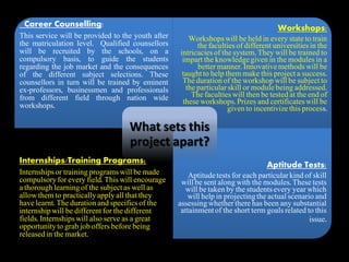 Career Counselling:
This service will be provided to the youth after
the matriculation level. Qualified counsellors
will be recruited by the schools, on a
compulsory basis, to guide the students
regarding the job market and the consequences
of the different subject selections. These
counsellors in turn will be trained by eminent
ex-professors, businessmen and professionals
from different field through nation wide
workshops.
Workshops:
Workshopswill be held in every state to train
the faculties of different universitiesin the
intricaciesof the system. They will be trained to
impart the knowledgegiven in the modules in a
better manner. Innovativemethods will be
taughtto help them make this project a success.
The duration of the workshop will be subject to
the particularskill or module being addressed.
The faculties will then be tested at the end of
these workshops. Prizes and certificateswill be
given to incentivize this process.
Internships/Training Programs:
Internshipsor training programs will be made
compulsory for every field. This will encourage
a thorough learning of the subject as well as
allow them to practicallyapply all that they
have learnt. The duration and specifics of the
internshipwill be different for the different
fields. Internshipswill also serve as a great
opportunityto grab job offers before being
released in the market.
Aptitude Tests:
Aptitudetests for each particularkind of skill
will be sent along with the modules. These tests
will be taken by the studentsevery year which
will help in projectingthe actual scenario and
assessing whether there has been any substantial
attainmentof the short term goals related to this
issue.
What sets this
project apart?
 