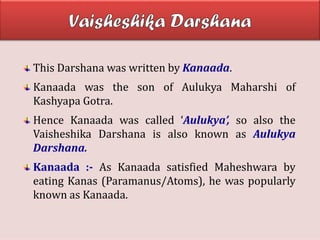 This Darshana was written by Kanaada.
Kanaada was the son of Aulukya Maharshi of
Kashyapa Gotra.
Hence Kanaada was called ‘Aulukya’, so also the
Vaisheshika Darshana is also known as Aulukya
Darshana.
Kanaada :- As Kanaada satisfied Maheshwara by
eating Kanas (Paramanus/Atoms), he was popularly
known as Kanaada.
 
