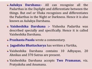 Aulukya Darshana:- All can recognize all the
Padarthas in the Daylight and differentiate between the
things. But owl or Uluka recognizes and differentiates
the Padarthas in the Night or Darkness. Hence it is also
known as Aulukya Darshana.
Vaisheshika Darshana :- Vishesha Padartha was
described specially and specifically. Hence it is called
Vaisheshika Darshana.
Prashasta Paada wrote a commentary.
Jagadisha Bhattacharya has written a Vartika,
Vaisheshika Darshana contains 10 Adhyayas, 20
Ahnikas and 370 Sutras are present.
Vaisheshika Darshana accepts Two Pramanas, viz.
Pratyaksha and Anumana.
 