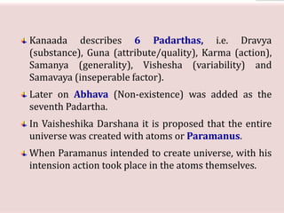 Kanaada describes 6 Padarthas, i.e. Dravya
(substance), Guna (attribute/quality), Karma (action),
Samanya (generality), Vishesha (variability) and
Samavaya (inseperable factor).
Later on Abhava (Non-existence) was added as the
seventh Padartha.
In Vaisheshika Darshana it is proposed that the entire
universe was created with atoms or Paramanus.
When Paramanus intended to create universe, with his
intension action took place in the atoms themselves.
 