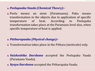 Peelupaaka Vaada (Chemical Theory):-
Peelu means an atom (Paramaanu). Paku means
transformation in the objects due to application of specific
temperature of heat. According to Peelupaka
transformation takes place at the Paramanu level also, when
specific temperature of heat is applied.
Pittharapaaka (Physical change):-
Transformation takes place in the Pithara (molecule) only.
Vaisheshika Darshana accepted the Peelupaka Vaada
(Paramanu Vaada).
Nyaya Darshana accepted the Pitharapaka Vaada.
 