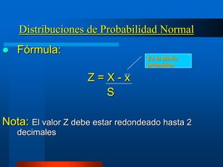 Distribuciones de Probabilidad Normal
   Fórmula:
                                   Es la Media
                                   aritmética

                    Z=X-x
                      S

Nota: El valor Z debe estar redondeado hasta 2
    decimales
 