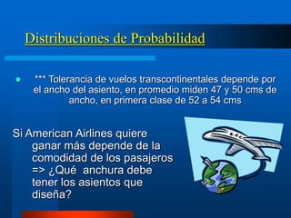 Distribuciones de Probabilidad

    *** Tolerancia de vuelos transcontinentales depende por
     el ancho del asiento, en promedio miden 47 y 50 cms de
              ancho, en primera clase de 52 a 54 cms


Si American Airlines quiere
    ganar más depende de la
    comodidad de los pasajeros
    => ¿Qué anchura debe
    tener los asientos que
    diseña?
 