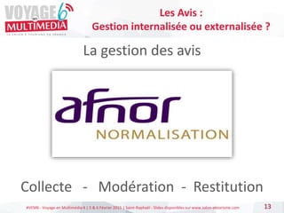#VEM6 - Voyage en Multimédia 4 | 5 & 6 Février 2015 | Saint-Raphaël - Slides disponibles sur www.salon-etourisme.com
La gestion des avis
Collecte - Modération - Restitution
13
Les Avis :
Gestion internalisée ou externalisée ?
 