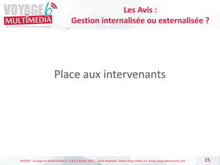 #VEM6 - Voyage en Multimédia 4 | 5 & 6 Février 2015 | Saint-Raphaël - Slides disponibles sur www.salon-etourisme.com
Place aux intervenants
15
Les Avis :
Gestion internalisée ou externalisée ?
 