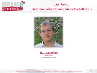 #VEM6 - Voyage en Multimédia 4 | 5 & 6 Février 2015 | Saint-Raphaël - Slides disponibles sur www.salon-etourisme.com 16
Les Avis :
Gestion internalisée ou externalisée ?
Thomas MATHIEU
Guest App
thomas@guestapp.me
 
