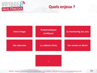 #VEM6 - Voyage en Multimédia 4 | 5 & 6 Février 2015 | Saint-Raphaël - Slides disponibles sur www.salon-etourisme.com 19
Quels enjeux ?
Votre image
Vos réponses
Le monitoring des avis
Problématiques
Juridiques
La collecte d’avis Vos ventes en direct
…
 