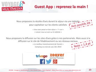 #VEM6 - Voyage en Multimédia 4 | 5 & 6 Février 2015 | Saint-Raphaël - Slides disponibles sur www.salon-etourisme.com
Nous proposons la récolte d’avis durant le séjour via une tablette
pour capitaliser sur les clients satisfaits
« Vous avez passé un bon séjour » ? « oui »
« Laisser nous un avis sur la tablette »
Nous proposons la diffusion sur les sites d’avis grâce à nos partenariats. Mais aussi à la
diffusion sur le site de l’établissement ou ses réseaux sociaux.
« Le meilleur investissement de l’année »
Camping La croix du sud, Déc 2014
20
Guest App : reprenez la main !
 