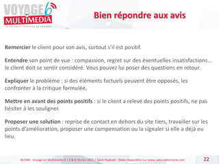 #VEM6 - Voyage en Multimédia 4 | 5 & 6 Février 2015 | Saint-Raphaël - Slides disponibles sur www.salon-etourisme.com 22
Bien répondre aux avis
Remercier le client pour son avis, surtout s’il est positif.
Entendre son point de vue : compassion, regret sur des éventuelles insatisfactions…
le client doit se sentir considéré. Vous pouvez lui poser des questions en retour.
Expliquer le problème : si des éléments factuels peuvent être opposés, les
confronter à la critique formulée,
Mettre en avant des points positifs : si le client a relevé des points positifs, ne pas
hésiter à les souligner.
Proposer une solution : reprise de contact en dehors du site tiers, travailler sur les
points d’amélioration, proposer une compensation ou la signaler si elle a déjà eu
lieu.
 