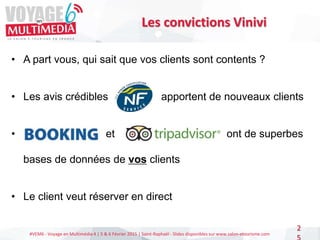 #VEM6 - Voyage en Multimédia 4 | 5 & 6 Février 2015 | Saint-Raphaël - Slides disponibles sur www.salon-etourisme.com
2
Les convictions Vinivi
• A part vous, qui sait que vos clients sont contents ?
• Les avis crédibles apportent de nouveaux clients
• et et ont de superbes
bases de données de vos clients
• Le client veut réserver en direct
 