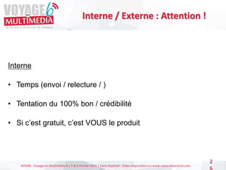 #VEM6 - Voyage en Multimédia 4 | 5 & 6 Février 2015 | Saint-Raphaël - Slides disponibles sur www.salon-etourisme.com
2
Interne / Externe : Attention !
Interne
• Temps (envoi / relecture / )
• Tentation du 100% bon / crédibilité
• Si c’est gratuit, c’est VOUS le produit
 