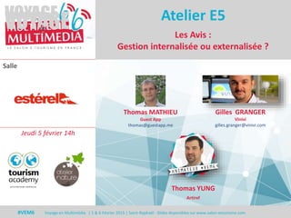 #VEM6 - Voyage en Multimédia 4 | 5 & 6 Février 2015 | Saint-Raphaël - Slides disponibles sur www.salon-etourisme.com
Salle
#VEM6 Voyage en Multimédia | 5 & 6 Février 2015 | Saint-Raphaël - Slides disponibles sur www.salon-etourisme.com
Les Avis :
Gestion internalisée ou externalisée ?
Atelier E5
Thomas MATHIEU
Guest App
thomas@guestapp.me
Gilles GRANGER
Vinivi
gilles.granger@vinivi.com
Jeudi 5 février 14h
Thomas YUNG
Artiref
 