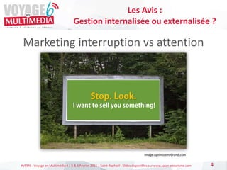 #VEM6 - Voyage en Multimédia 4 | 5 & 6 Février 2015 | Saint-Raphaël - Slides disponibles sur www.salon-etourisme.com
Marketing interruption vs attention
4
Les Avis :
Gestion internalisée ou externalisée ?
Image:optimizemybrand.com
 