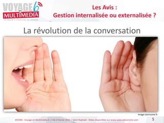 #VEM6 - Voyage en Multimédia 4 | 5 & 6 Février 2015 | Saint-Raphaël - Slides disponibles sur www.salon-etourisme.com
La révolution de la conversation
5
Les Avis :
Gestion internalisée ou externalisée ?
Image:storissime.fr
 