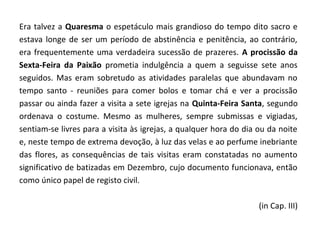 Era talvez a Quaresma o espetáculo mais grandioso do tempo dito sacro e
estava longe de ser um período de abstinência e penitência, ao contrário,
era frequentemente uma verdadeira sucessão de prazeres. A procissão da
Sexta-Feira da Paixão prometia indulgência a quem a seguisse sete anos
seguidos. Mas eram sobretudo as atividades paralelas que abundavam no
tempo santo - reuniões para comer bolos e tomar chá e ver a procissão
passar ou ainda fazer a visita a sete igrejas na Quinta-Feira Santa, segundo
ordenava o costume. Mesmo as mulheres, sempre submissas e vigiadas,
sentiam-se livres para a visita às igrejas, a qualquer hora do dia ou da noite
e, neste tempo de extrema devoção, à luz das velas e ao perfume inebriante
das flores, as consequências de tais visitas eram constatadas no aumento
significativo de batizadas em Dezembro, cujo documento funcionava, então
como único papel de registo civil.

                                                                   (in Cap. III)
 