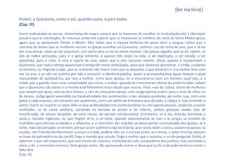 [ler no livro]
Porém, a Quaresma, como o sol, quando nasce, é para todos.
(Cap. III)

Assim maltratadas as carnes, alimentadas de magro, parece que se haveriam de recolher as insatisfações até à libertação
pascal e que as solicitações da natureza poderiam esperar que se limpassem as sombras do rosto da Santa Madre Igreja,
agora que se aproximam Paixão e Morte. Mas talvez que a riqueza fosfórica do peixe atice o sangue, talvez que o
costume de deixar que as mulheres corram as igrejas sozinhas na Quaresma, contra o uso do resto do ano, que é tê-las
em casa presas, salvo se são populares com porta para a rua ou nesta vivendo, tão presas aquelas que se diz saírem, se
são de nobre extracção, para ir à igreja somente, e apenas três vezes na vida, a ser baptizada, a ser casada, a ser
sepultada, para o resto lá está a capela da casa, talvez que o dito costume mostre, afinal, quanto é insuportável a
Quaresma, que todo o tempo quaresmal é tempo de morte antecipada, aviso que devemos aproveitar, e então, cuidando
os homens, ou fingindo cuidar, que as mulheres não fazem mais que as devoções a que disseram ir, é a mulher livre uma
vez no ano, e se não vai sozinha por não o consentir a decência pública, quem a acompanha leva iguais desejos e igual
necessidade de satisfazê-los, por isso a mulher, entre duas igrejas, foi a encontrar-se com um homem, qual seja, e a
criada que a guarda troca uma cumplicidade por outra, e ambas, quando se reencontram diante do próximo altar, sabem
que a Quaresma não existe e o mundo está felizmente louco desde que nasceu. Pelas ruas de Lisboa, cheias de mulheres
que vestem por igual, com os seus biocos, a saia de cima pela cabeça, uma nesga apenas a abrir para o sinal de olhos ou
de beiços, código geral aprendido na clandestinidade dos sentimentos e das volúpias proibidas, por estas ruas, com uma
igreja a cada esquina, um convento por quarteirão, corre um vento de Primavera que dá volta à cabeça e, não correndo o
vento, fazem os suspiros as vezes dele os que se desabafam nos confessionários ou em lugares escusos, propícios a outras
confissões, as da carne adúltera, oscilando na beirada do prazer e do inferno, ambos gostosos nestes dias de
mortificação, de altares despidos, de lutos rituais, de pecado omnipresente. Entretanto, se é dia, estarão dormindo a
sesta o maridos ingénuos, ou que fingem sê-lo, e se noite, quando soturnamente as ruas e as praças se enchem de
multidões que cheiram a cebola e a alfazema, e o murmúrio das orações sai pelas portas escancaradas das igrejas, se é
noite, mais descansados se sentem, porque assim a demora não será tanta, já se ouviu bater a porta, soaram os passos na
escada, vêm falando familiarmente a ama e a criada, pudera não, ou a escrava preta, se a levou, e pelas frinchas dançam
as luzes da palmatória ou do candil, finge o marido que acorda, finge a mulher que o acordou, e se ele pergunta, Então, já
sabemos o que ela responderá, que vem morta de canseira, moídinha dos pés, arrastadinha dos joelhos, mas consolada a
alma, e diz o misterioso número, Sete igrejas visitei, tão apaixonada-mente o disse que ou foi a devoção muita ou muita a
falta dela.
(Cap. III)
 