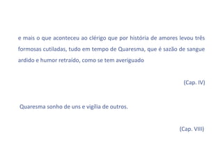 e mais o que aconteceu ao clérigo que por história de amores levou três
formosas cutiladas, tudo em tempo de Quaresma, que é sazão de sangue
ardido e humor retraído, como se tem averiguado


                                                              (Cap. IV)


Quaresma sonho de uns e vigília de outros.


                                                             (Cap. VIII)
 