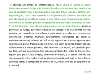 É contudo um tempo de contrariedades. Agora sairão as freiras de Santa
Mónica em extrema indignação, insubordinando-se contra as ordens de el-rei de
que só pudessem falar nos conventos a seus pais, filhos, irmãos e parentes até
segundo grau, com o que pretende sua majestade pôr cobro ao escândalo de
que são causa os freiráticos, nobres e não nobres, que frequentam as esposas
do Senhor e as deixam grávidas no tempo de uma ave-maria, que o faça D. João
V, só lhe fica bem, mas não um joão-qualquer ou um josé-ninguém. Acudiu o
provincial da Graça, querendo reduzi-las ao sossego e ao acatamento da real
vontade, sob pena de excomunhão se a quebrassem, mas elas num rompante se
amotinaram, trezentas mulheres catolicamente enfurecidas por assim as
cortarem do mundo, primeira vez o fizeram, segunda vez tornam, agora se verá
como forçam portas frágeis mãos femininas, e já saem as freiras, trazem consigo
violentamente a madre prioresa, vêm com sua cruz alçada, em procissão pela
rua fora, até que ao encontro lhes sai a comunidade dos frades da Graça e lhes
rogam que, pelas Cinco Chagas, detenham o motim, e aí temos armado um
santo colóquio entre frades e freiras, disputando cada qual suas razões, e foi ele
caso que correu o corregedor do crime a el-rei, se havia ou não de suspender-se
a ordem […]

                                                                           (Cap. IX)
 