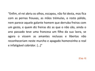 “Enfim, el-rei abriu os olhos, escapou, não foi desta, mas fica
com as pernas frouxas, as mãos trémulas, o rosto pálido,
nem parece aquele galante homem que derruba freiras com
um gesto, e quem diz freiras diz as que o não são, ainda o
ano passado teve uma francesa um filho da sua lavra, se
agora o vissem as amantes reclusas e libertas não
reconheceriam neste murcho e apagado homenzinho o real
e infatigável cobridor. […]”



                                                         (Cap. X)
 
