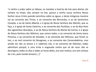 “a rainha a andar sobre as tábuas, os mariolas a levá-las de trás para diante, ela
sempre no limpo, eles sempre no lixo, parece a rainha nossa senhora Nosso
Senhor Jesus Cristo quando caminhou sobre as águas, e desta milagrosa maneira
vai ao convento das Trinas, e ao convento das Bernardas, e ao do Santíssimo
Coração, e ao de Santo Alberto, e à igreja de Nossa Senhora das Mercês, que as
faça, e à igreja de Santa Catarina, e ao convento dos Paulistas, e ao da Boa Hora
dos agostinhos descalços, e ao de Nossa Senhora do Monte do Carmo, e à igreja
de Nossa Senhora dos Mártires, que somos todos, e ao convento de Santa Joana
Princesa, e ao convento do Salvador, e ao convento das Mónicas, que foram as
tais, e ao real convento do Desagravo, e ao convento das Comendadeiras, mas
aonde ela não se atreve a ir sabemos nós, é ao convento de Odivelas, todos
adivinham porquê, é uma triste e enganada rainha que só de rezar não se
desengana, todos os dias e todas as horas deles, ora com motivo, ora sem certeza
de o ter, pelo marido leviano […]”

                                                                            (Cap. X)
 