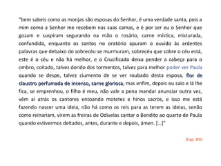 “bem sabeis como as monjas são esposas do Senhor, é uma verdade santa, pois a
mim como a Senhor me recebem nas suas camas, e é por ser eu o Senhor que
gozam e suspiram segurando na mão o rosário, carne mística, misturada,
confundida, enquanto os santos no oratório apuram o ouvido às ardentes
palavras que debaixo do sobrecéu se murmuram, sobrecéu que sobre o céu está,
este é o céu e não há melhor, e o Crucificado deixa pender a cabeça para o
ombro, coitado, talvez dorido dos tormentos, talvez para melhor poder ver Paula
quando se despe, talvez ciumento de se ver roubado desta esposa, flor de
claustro perfumada de incenso, carne gloriosa, mas enfim, depois eu saio e lá lhe
                                      gloriosa
fica, se emprenhou, o filho é meu, não vale a pena mandar anunciar outra vez,
vêm aí atrás os cantores entoando motetes e hinos sacros, e isso me está
fazendo nascer uma ideia, não há como os reis para as terem as ideias, senão
como reinariam, virem as freiras de Odivelas cantar o Bendito ao quarto de Paula
quando estivermos deitados, antes, durante e depois, ámen. […]”

                                                                         (Cap. XIII)
 