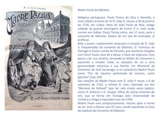 Madre Paula de Odivelas

Religiosa portuguesa, Paula Teresa da Silva e Almeida, a
mais célebre amante do rei D. João V, nasceu a 30 de janeiro
de 1718, em Lisboa. Neta de João Paulo de Bryt, antigo
soldado da guarda estrangeira de Carlos V e, mais tarde
ourives em Lisboa, Paula Teresa entra, aos 17 anos, para o
convento de Odivelas. Depois de um ano de noviciado, aí
professa.
Bela e jovem, rapidamente conquista o coração de D. João
V, frequentador do convento de Odivelas. D. Francisco de
Portugal e Castro, conde de Vimioso, que mantinha relações
com Soror Paula, teve de a deixar a favor do soberano. Esta
passa a ser sua amante, tornando-se Madre do Convento e
passando a receber todas as atenções do rei e uma
generosidade extensiva à sua família. Em Memorial do
Convento, de José Saramago, o rei caracteriza Madre Paula
como "flor de claustro perfumada de incenso, carne
gloriosa" (Cap. XIII).
Das relações da Madre Paula com D. João V nasce, a 8 de
setembro de 1720, o infante D. José, chamado um dos
"Meninos de Palhavã" (por ter sido criado neste palácio,
como D. António e D. Gaspar, filhos de outras amantes do
rei), que se forma em Teologia pela Universidade de
Coimbra e chega a inquisidor-mor em 1758.
Madre Paula vive sumptuosamente, mesmo após a morte
do rei. Vem a falecer com 67 anos, sendo sepultada na Casa
do Capítulo do Convento de Odivelas.
 