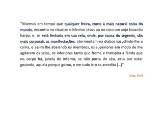 “Vivemos em tempo que qualquer freira, como a mais natural coisa do
mundo, encontra no claustro o Menino Jesus ou no coro um anjo tocando
mundo
harpa, e, se está fechada em sua cela, onde, por causa do segredo, são
mais corporais as manifestações, atormentam-na diabos sacudindo-lhe a
                   manifestações
cama, e assim lhe abalando os membros, os superiores em modo de lhe
agitarem os seios, os inferiores tanto que freme e transpira a fenda que
no corpo há, janela do inferno, se não porta do céu, esta por estar
gozando, aquela porque gozou, e em tudo isto se acredita […]”

                                                                (Cap. XVII)
 
