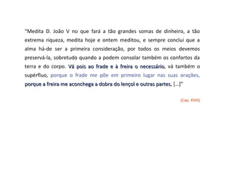 “Medita D. João V no que fará a tão grandes somas de dinheiro, a tão
extrema riqueza, medita hoje e ontem meditou, e sempre conclui que a
alma há-de ser a primeira consideração, por todos os meios devemos
preservá-la, sobretudo quando a podem consolar também os confortos da
terra e do corpo. Vá pois ao frade e à freira o necessário, vá também o
                                                necessário
supérfluo, porque o frade me põe em primeiro lugar nas suas orações,
porque a freira me aconchega a dobra do lençol e outras partes, […]”
                                                        partes

                                                                  (Cap. XVIII)
 