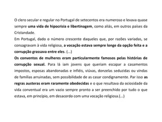 O clero secular e regular no Portugal de setecentos era numeroso e levava quase
sempre uma vida de hipocrisia e libertinagem, como aliás, em outros países da
Cristandade.
Em Portugal, dado o número crescente daqueles que, por razões variadas, se
consagravam à vida religiosa, a vocação estava sempre longe da opção feita e a
corrupção grassava entre eles. (...)
Os conventos de mulheres eram particularmente famosos pelas histórias de
corrupção sexual. Para lá iam jovens que queriam escapar a casamentos
impostos, esposas abandonadas e infiéis, viúvas, donzelas seduzidas ou vindas
de famílias arruinadas, sem possibilidade de as casar condignamente. Par isso as
regras austeras eram raramente obedecidas e o que resultava da ociosidade da
vida conventual era um vazio sempre pronto a ser preenchido por tudo o que
estava, em princípio, em desacordo com uma vocação religiosa.(...)
 