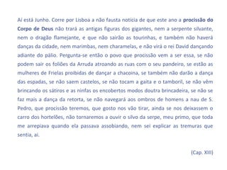 Aí está Junho. Corre por Lisboa a não fausta notícia de que este ano a procissão do
Corpo de Deus não trará as antigas figuras dos gigantes, nem a serpente silvante,
nem o dragão flamejante, e que não sairão as tourinhas, e também não haverá
danças da cidade, nem marimbas, nem charamelas, e não virá o rei David dançando
adiante do pálio. Pergunta-se então o povo que procissão vem a ser essa, se não
podem sair os foliões da Arruda atroando as ruas com o seu pandeiro, se estão as
mulheres de Frielas proibidas de dançar a chacoina, se também não darão a dança
das espadas, se não saem castelos, se não tocam a gaita e o tamboril, se não vêm
brincando os sátiros e as ninfas os encobertos modos doutra brincadeira, se não se
faz mais a dança da retorta, se não navegará aos ombros de homens a nau de S.
Pedro, que procissão teremos, que gosto nos vão tirar, ainda se nos deixassem o
carro dos hortelões, não tornaremos a ouvir o silvo da serpe, meu primo, que toda
me arrepiava quando ela passava assobiando, nem sei explicar as tremuras que
sentia, ai.


                                                                         (Cap. XIII)
 