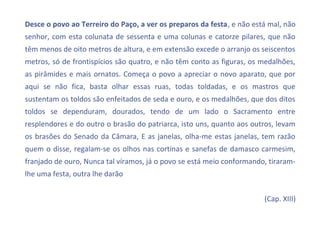 Desce o povo ao Terreiro do Paço, a ver os preparos da festa, e não está mal, não
senhor, com esta colunata de sessenta e uma colunas e catorze pilares, que não
têm menos de oito metros de altura, e em extensão excede o arranjo os seiscentos
metros, só de frontispícios são quatro, e não têm conto as figuras, os medalhões,
as pirâmides e mais ornatos. Começa o povo a apreciar o novo aparato, que por
aqui se não fica, basta olhar essas ruas, todas toldadas, e os mastros que
sustentam os toldos são enfeitados de seda e ouro, e os medalhões, que dos ditos
toldos se dependuram, dourados, tendo de um lado o Sacramento entre
resplendores e do outro o brasão do patriarca, isto uns, quanto aos outros, levam
os brasões do Senado da Câmara, E as janelas, olha-me estas janelas, tem razão
quem o disse, regalam-se os olhos nas cortinas e sanefas de damasco carmesim,
franjado de ouro, Nunca tal víramos, já o povo se está meio conformando, tiraram-
lhe uma festa, outra lhe darão


                                                                       (Cap. XIII)
 