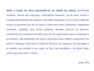 Anda o Corpo de Deus passeando-se na cidade de Lisboa, sacrificado
cordeiro, senhor dos exércitos, contradição insolúvel, sol de ouro, cristal e
custódia derrubadora de cabeças, divindade devorada e até às fezes digerida
quem se espantará de ver-te carne e unha com estes habitantes, degolados
carneiros, soldados sem armas próprias, ossadas brancas no deserto,
comedores de si próprios comidos, por isso se rojam pelas ruas as mulheres e
os homens, dão bofetadas nas suas e próximas caras, batem cavamente nos
peitos e ilhargas, estendem as mãos às fímbrias que passam, aos brocados e
às rendas, aos veludos e aos laços, às fitas, aos bordados, e às jóias, Pater
noster que non estis in coelis.


                                                                   (Cap. XIII)
 
