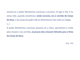 sentara-se o padre Bartolomeu Lourenço a escrever, Et ego in illo, E eu
estou nele, quando amanheceu ainda escrevia, era o sermão do Corpo
de Deus, e do corpo do padre não se alimentaram esta noite as melgas.
[…]
O padre Bartolomeu Lourenço passaria ali a noite, aproveitava a vinda
para ensaiar o seu sermão, já poucos dias estavam faltando para a festa
do Corpo de Deus.


                                                               (Cap. XIV)
 