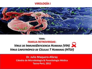VIROLOGÍA I




                        TEMA:
              FAMILIA RETROVIRIDAE:
   VIRUS DE INMUNODEFICIENCIA HUMANA (VIH)
VIRUS LINFOTRÓPICO DE CÉLULAS T HUMANAS (HTLV)

             Dr. Julio Maquera-Afaray
    Cátedra de Microbiología & Parasitología Médica
                   Tacna-Perú, 2012
 
