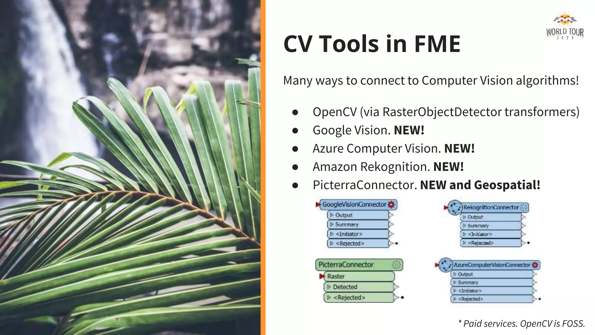 CV Tools in FME
Many ways to connect to Computer Vision algorithms!
● OpenCV (via RasterObjectDetector transformers)
● Google Vision. NEW!
● Azure Computer Vision. NEW!
● Amazon Rekognition. NEW!
● PicterraConnector. NEW and Geospatial!
* Paid services. OpenCV is FOSS.
 