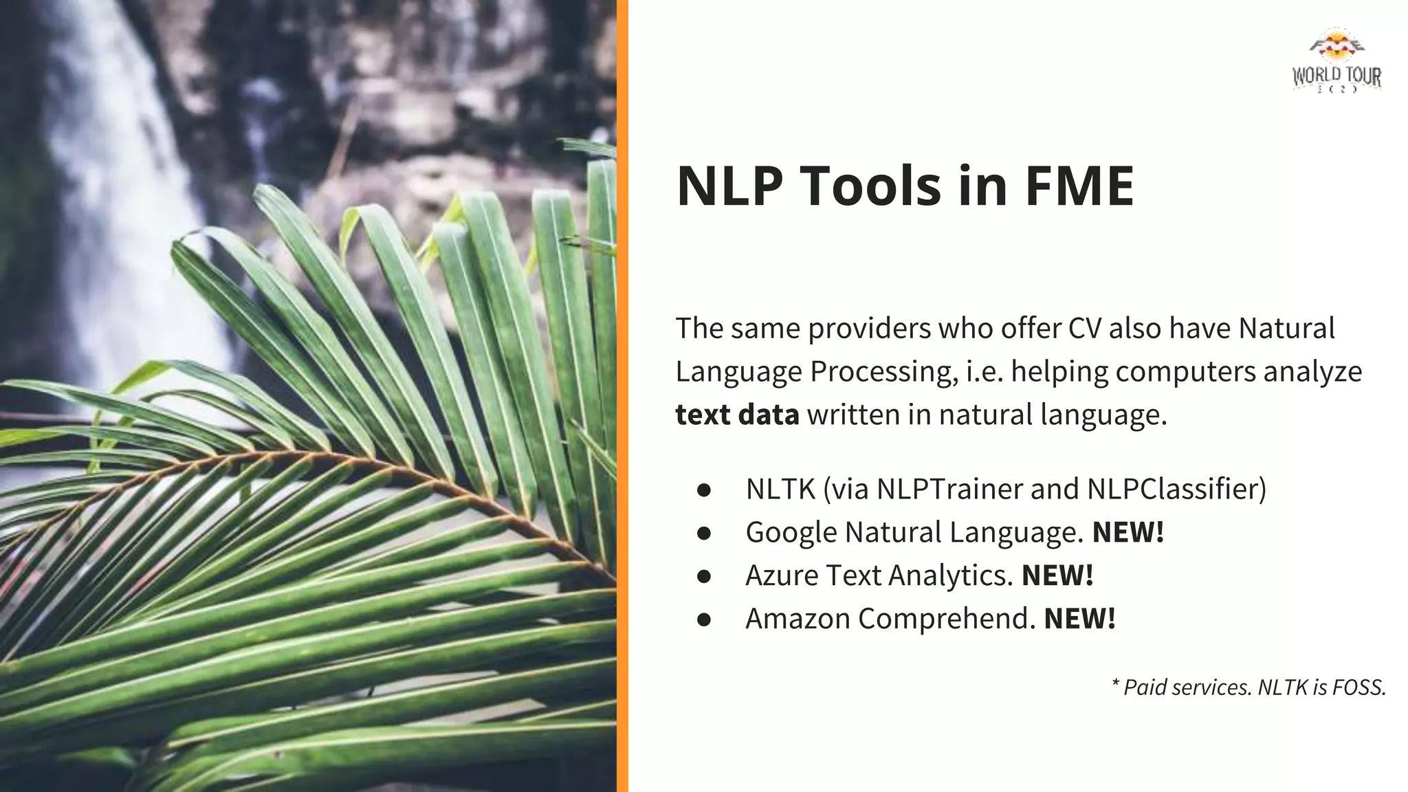 NLP Tools in FME
The same providers who offer CV also have Natural
Language Processing, i.e. helping computers analyze
text data written in natural language.
● NLTK (via NLPTrainer and NLPClassifier)
● Google Natural Language. NEW!
● Azure Text Analytics. NEW!
● Amazon Comprehend. NEW!
* Paid services. NLTK is FOSS.
 