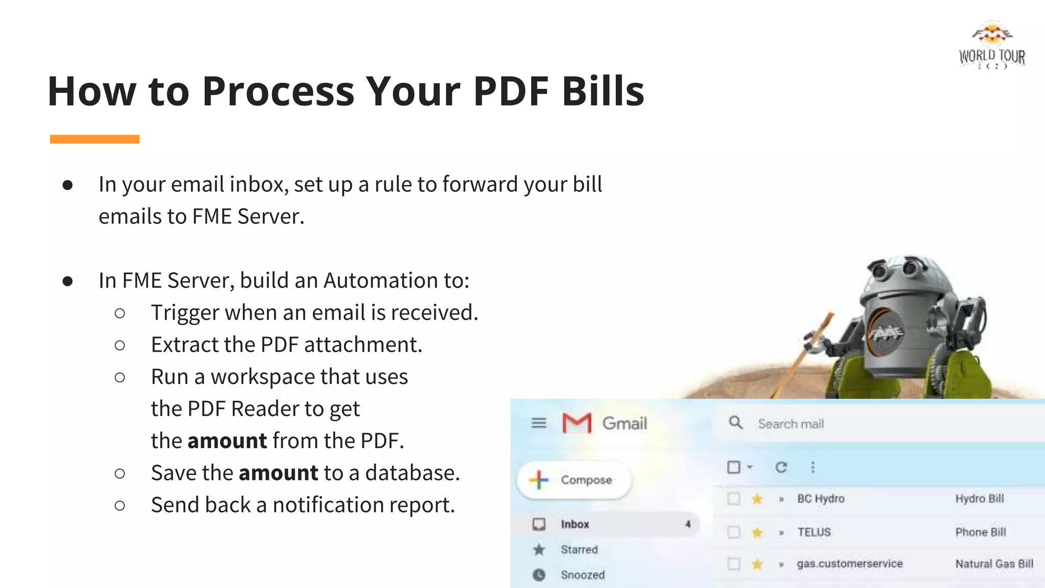 How to Process Your PDF Bills
● In your email inbox, set up a rule to forward your bill
emails to FME Server.
● In FME Server, build an Automation to:
○ Trigger when an email is received.
○ Extract the PDF attachment.
○ Run a workspace that uses
the PDF Reader to get
the amount from the PDF.
○ Save the amount to a database.
○ Send back a notification report.
 